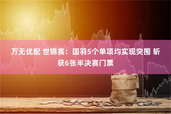 万无优配 世锦赛：国羽5个单项均实现突围 斩获6张半决赛门票