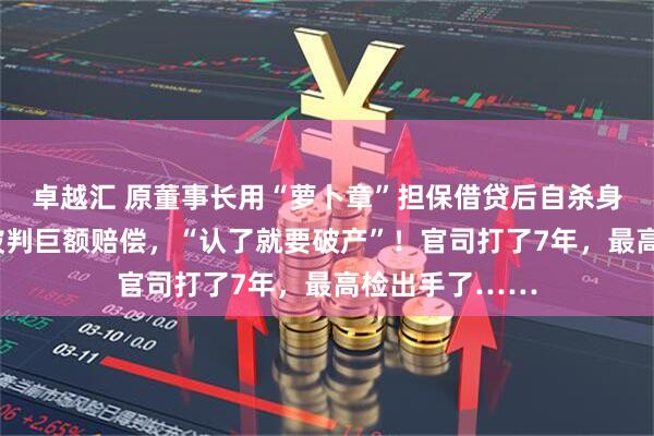 卓越汇 原董事长用“萝卜章”担保借贷后自杀身亡，A股公司被判巨额赔偿，“认了就要破产”！官司打了7年，最高检出手了……