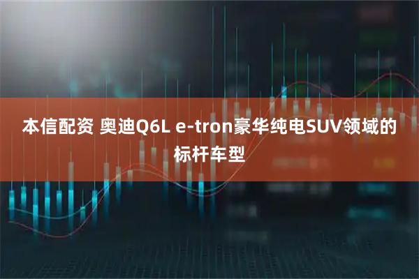 本信配资 奥迪Q6L e-tron豪华纯电SUV领域的标杆车型