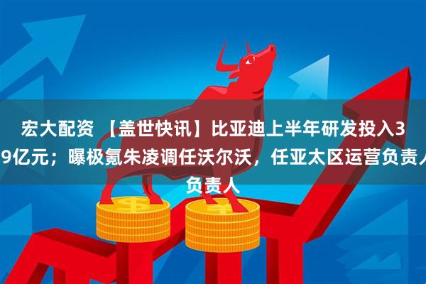 宏大配资 【盖世快讯】比亚迪上半年研发投入309亿元；曝极氪朱凌调任沃尔沃，任亚太区运营负责人
