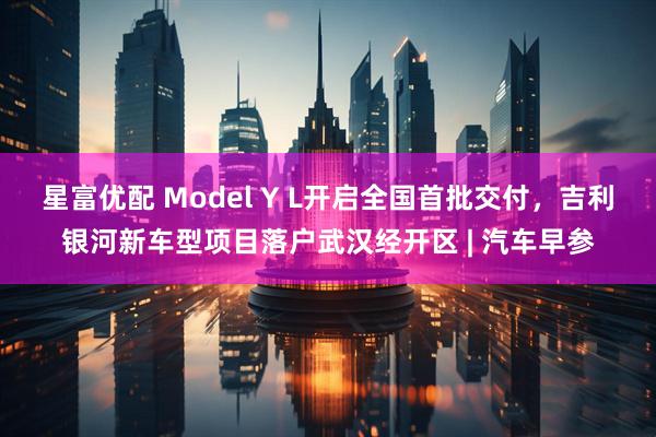 星富优配 Model Y L开启全国首批交付，吉利银河新车型项目落户武汉经开区 | 汽车早参