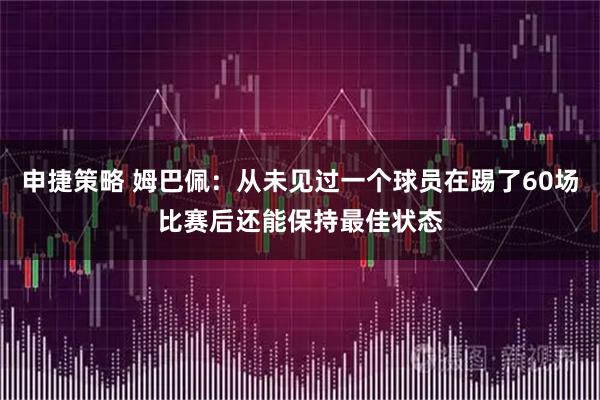 申捷策略 姆巴佩：从未见过一个球员在踢了60场比赛后还能保持最佳状态