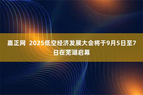 嘉正网  2025低空经济发展大会将于9月5日至7日在芜湖启幕