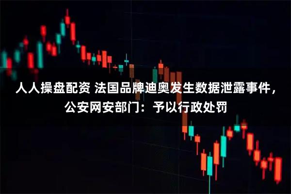 人人操盘配资 法国品牌迪奥发生数据泄露事件，公安网安部门：予以行政处罚