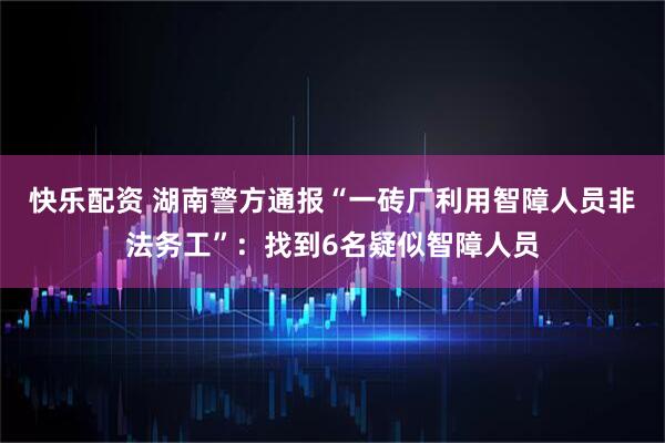 快乐配资 湖南警方通报“一砖厂利用智障人员非法务工”：找到6名疑似智障人员