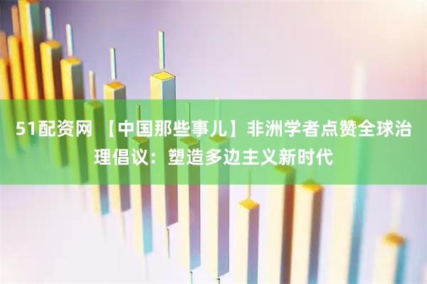 51配资网 【中国那些事儿】非洲学者点赞全球治理倡议：塑造多边主义新时代