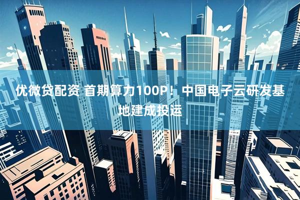 优微贷配资 首期算力100P！中国电子云研发基地建成投运