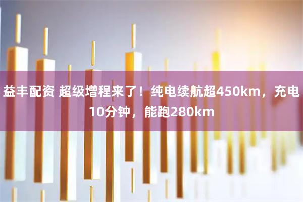 益丰配资 超级增程来了！纯电续航超450km，充电10分钟，能跑280km