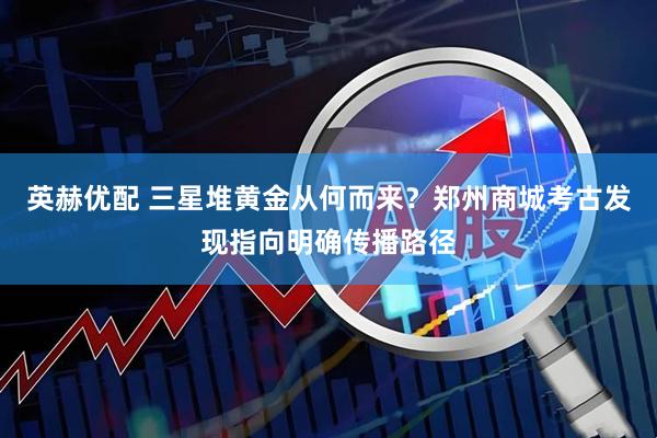 英赫优配 三星堆黄金从何而来？郑州商城考古发现指向明确传播路径