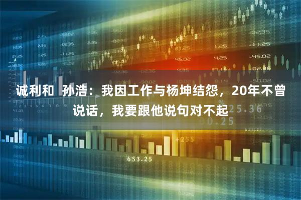 诚利和  孙浩：我因工作与杨坤结怨，20年不曾说话，我要跟他说句对不起