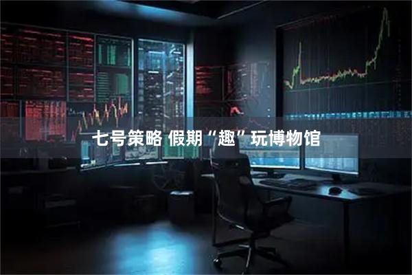 七号策略 假期“趣”玩博物馆