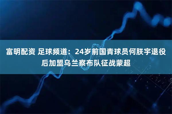 富明配资 足球频道：24岁前国青球员何朕宇退役后加盟乌兰察布队征战蒙超