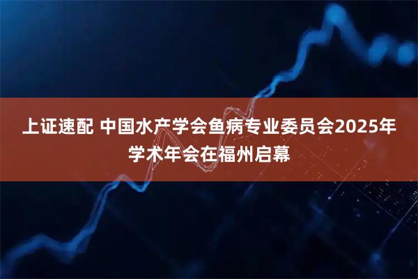 上证速配 中国水产学会鱼病专业委员会2025年学术年会在福州启幕
