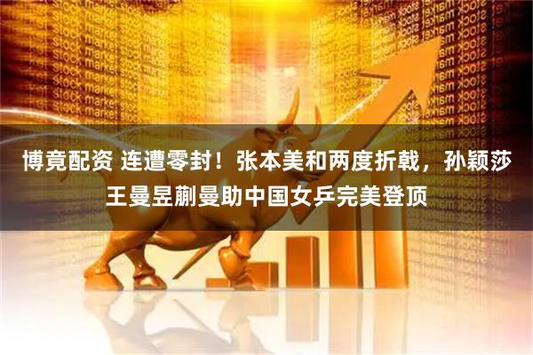 博竟配资 连遭零封！张本美和两度折戟，孙颖莎王曼昱蒯曼助中国女乒完美登顶