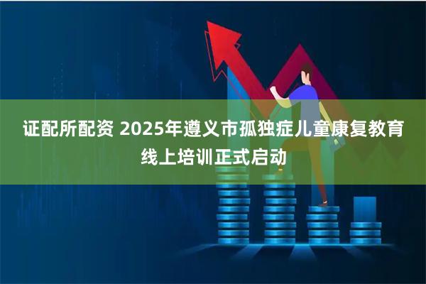 证配所配资 2025年遵义市孤独症儿童康复教育线上培训正式启动