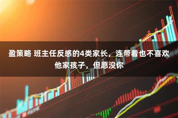 盈策略 班主任反感的4类家长，连带着也不喜欢他家孩子，但愿没你