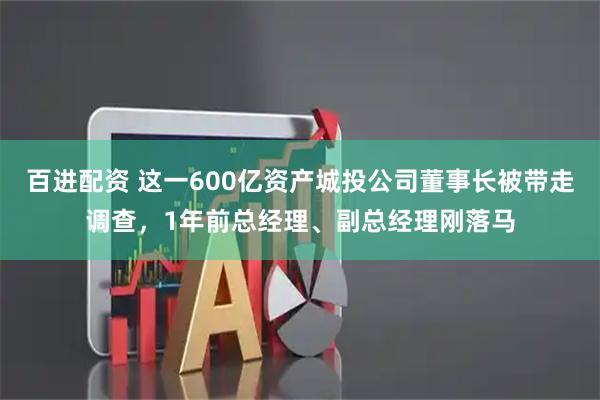 百进配资 这一600亿资产城投公司董事长被带走调查,1年前总经理、副总经理刚落马