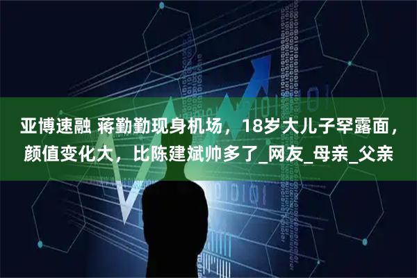 亚博速融 蒋勤勤现身机场，18岁大儿子罕露面，颜值变化大，比陈建斌帅多了_网友_母亲_父亲