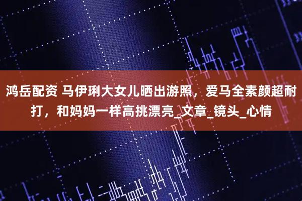 鸿岳配资 马伊琍大女儿晒出游照，爱马全素颜超耐打，和妈妈一样高挑漂亮_文章_镜头_心情