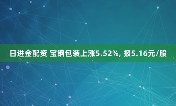 日进金配资 宝钢包装上涨5.52%, 报5.16元/股