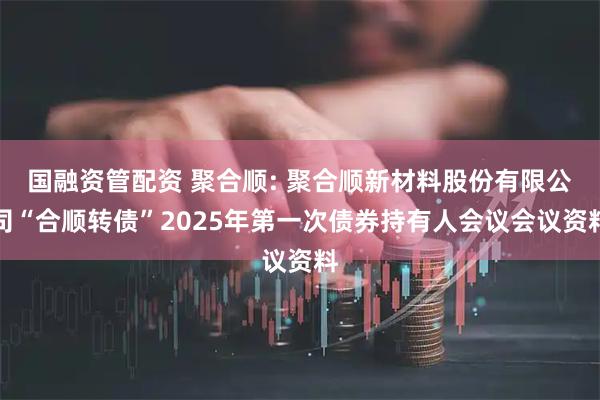 国融资管配资 聚合顺: 聚合顺新材料股份有限公司“合顺转债”2025年第一次债券持有人会议会议资料