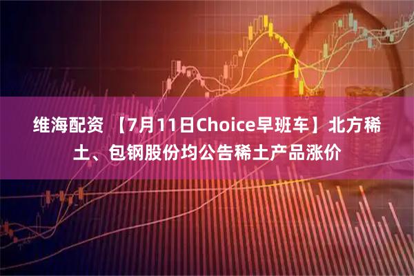 维海配资 【7月11日Choice早班车】北方稀土、包钢股份均公告稀土产品涨价