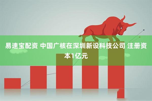 易速宝配资 中国广核在深圳新设科技公司 注册资本1亿元