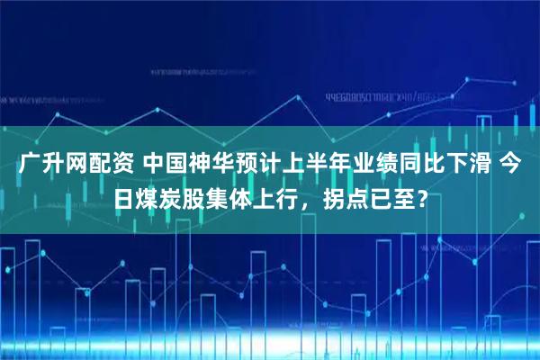 广升网配资 中国神华预计上半年业绩同比下滑 今日煤炭股集体上行，拐点已至？