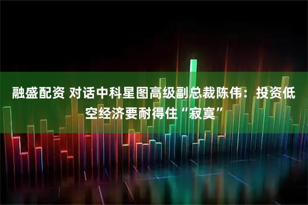 融盛配资 对话中科星图高级副总裁陈伟:投资低空经济要耐得住“寂寞”