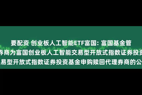 要配资 创业板人工智能ETF富国: 富国基金管理有限公司关于新增部分券商为富国创业板人工智能交易型开放式指数证券投资基金申购赎回代理券商的公告