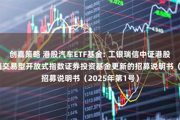 创嘉策略 港股汽车ETF基金: 工银瑞信中证港股通汽车产业主题交易型开放式指数证券投资基金更新的招募说明书（2025年第1号）