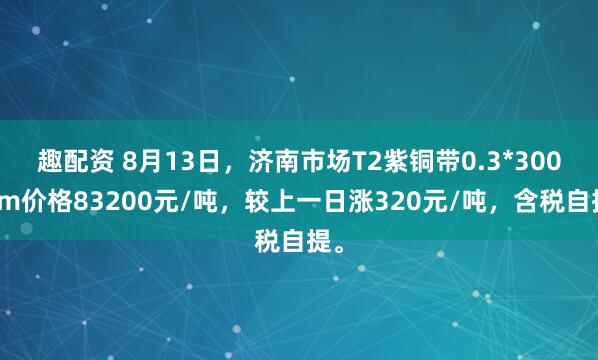 趣配资 8月13日，济南市场T2紫铜带0.3*300mm价格83200元/吨，较上一日涨320元/吨，含税自提。