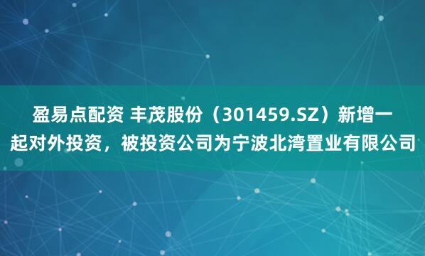 盈易点配资 丰茂股份（301459.SZ）新增一起对外投资，被投资公司为宁波北湾置业有限公司