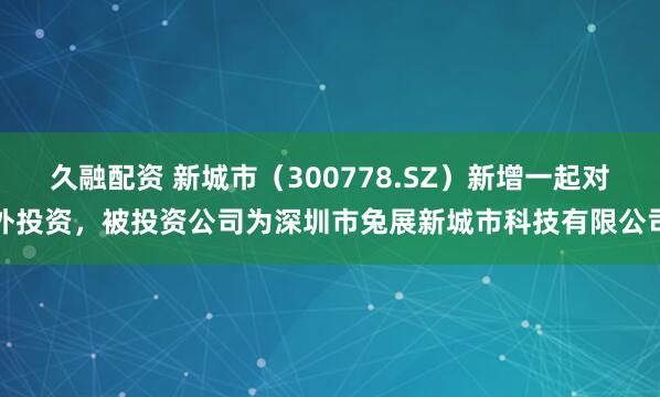 久融配资 新城市（300778.SZ）新增一起对外投资，被投资公司为深圳市兔展新城市科技有限公司