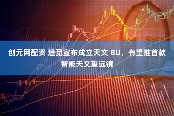 创元网配资 追觅宣布成立天文 BU，有望推首款智能天文望远镜