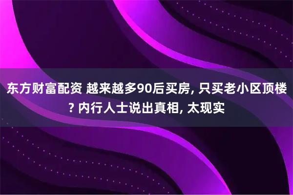 东方财富配资 越来越多90后买房, 只买老小区顶楼? 内行人士说出真相, 太现实