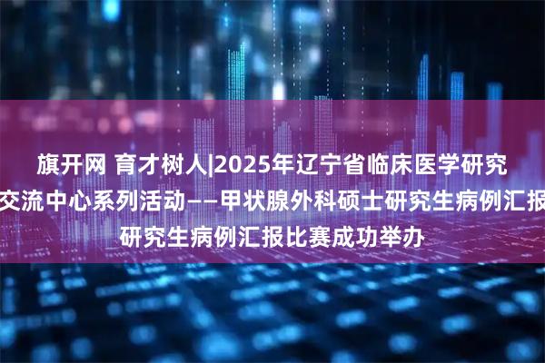 旗开网 育才树人|2025年辽宁省临床医学研究生创新与学术交流中心系列活动——甲状腺外科硕士研究生病例汇报比赛成功举办