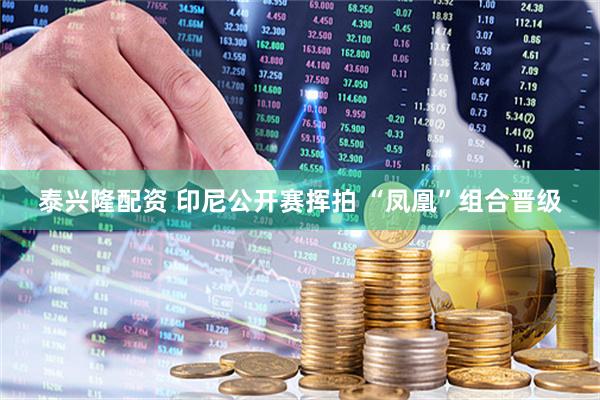 泰兴隆配资 印尼公开赛挥拍 “凤凰”组合晋级